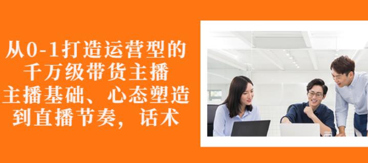 从0-1打造运营型的带货主播：主播基础、心态塑造，能力培养到直播节奏，话术进行全面讲解-91搞钱