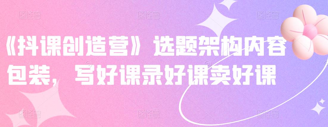 《抖课创造营》选题架构内容包装，写好课录好课卖好课-91搞钱