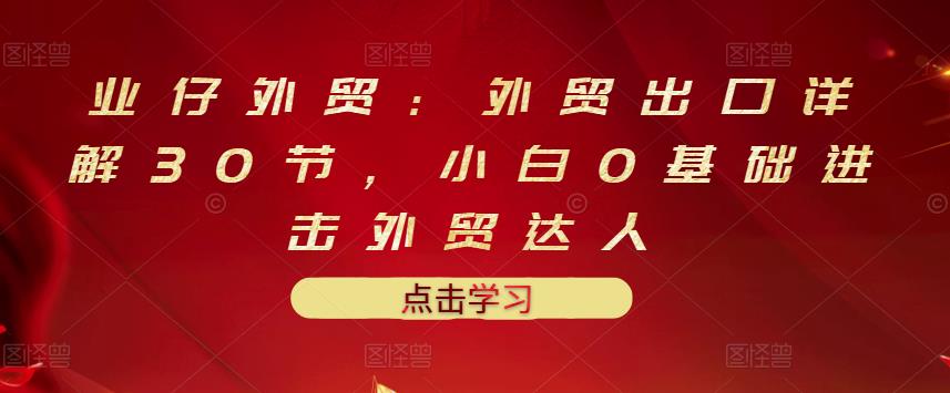 业仔外贸：外贸出口详解30节，小白0基础进击外贸达人 价值666元-91搞钱