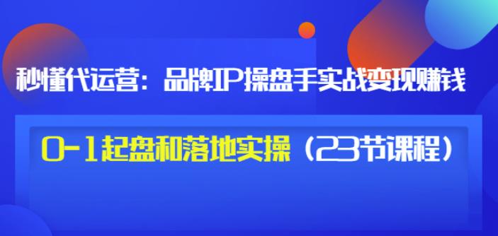 秒懂代运营：品牌IP操盘手实战赚钱，0-1起盘和落地实操（23节课程）价值199-91搞钱