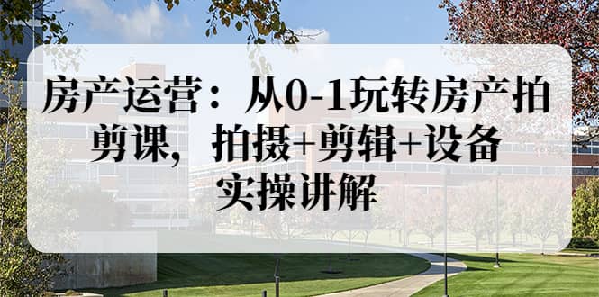房产运营：从0-1玩转房产拍剪课，拍摄+剪辑+设备，实操讲解（价值899）-91搞钱