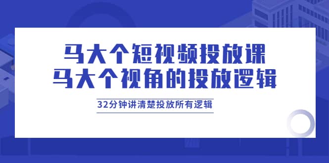 马大个短视频投放课，马大个视角的投放逻辑，32分钟讲清楚投放所有逻辑-91搞钱