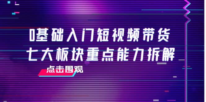 0基础入门短视频带货，七大板块重点能力拆解，7节精品课4小时干货-91搞钱