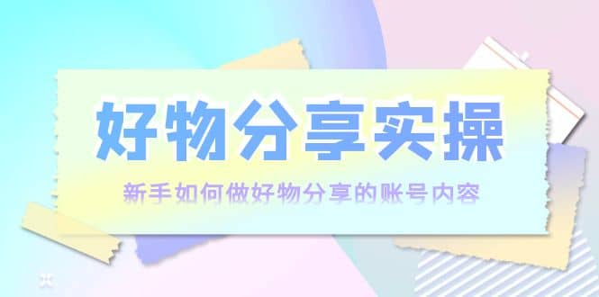 好物分享实操：新手如何做好物分享的账号内容，实操教学-91搞钱