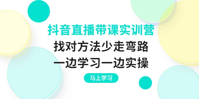 抖音直播带课实训营：找对方法少走弯路，一边学习一边实操-91搞钱