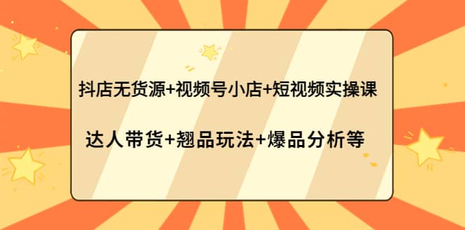 抖店无货源+视频号小店+短视频实操课：达人带货+翘品玩法+爆品分析等-91搞钱