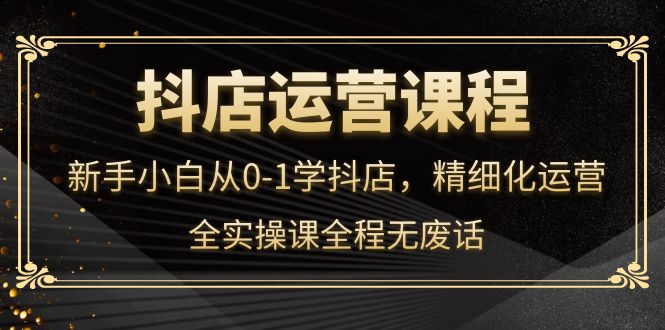 抖店运营，新手小白从0-1学抖店，精细化运营，全实操课全程无废话-91搞钱
