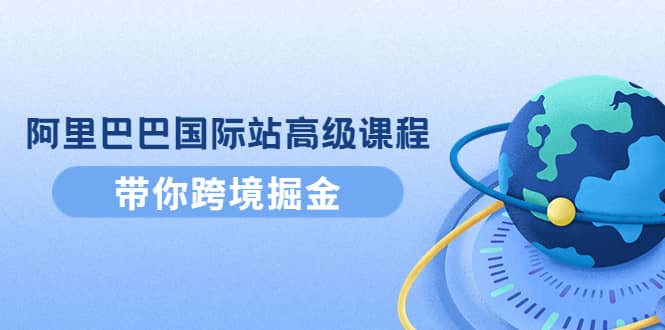 阿里巴巴国际站高级课程：带你跨境掘金，选品+优化+广告+推广-91搞钱