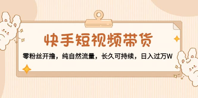快手短视频带货：零粉丝开撸，纯自然流量，长久可持续-91搞钱