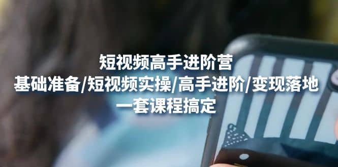 短视频高手进阶营：基础准备/短视频实操/高手进阶/变现落地，一套搞定-91搞钱