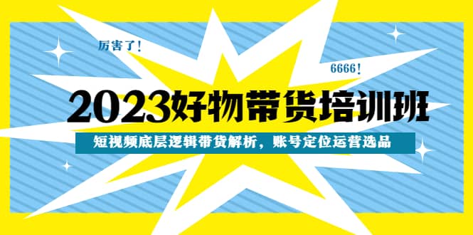2023好物带货培训班：短视频底层逻辑带货解析，账号定位运营选品-91搞钱