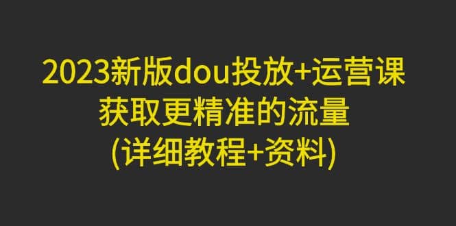 2023新版dou投放+运营课：获取更精准的流量(详细教程+资料)无水印-91搞钱