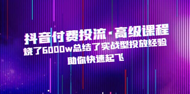 抖音付费投流·高级课程，烧了6000w总结了实战型投放经验，助你快速起飞-91搞钱