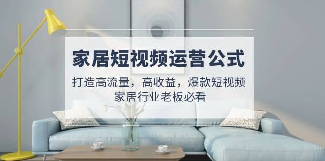 家居短视频运营公式：打造高流量，高收益，爆款短视频 家居行业老板必看-91搞钱