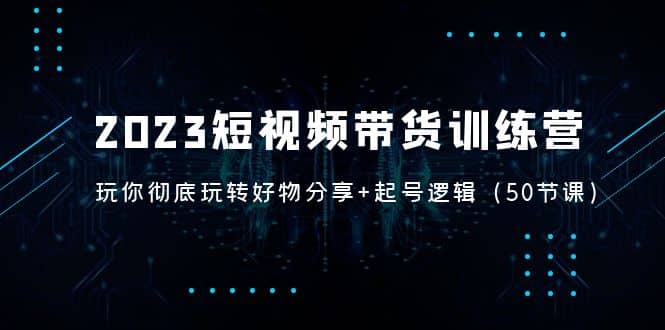 2023短视频带货训练营：带你彻底玩转好物分享+起号逻辑（50节课）-91搞钱