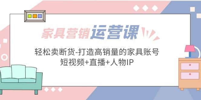 家具营销·运营实战 轻松卖断货-打造高销量的家具账号(短视频+直播+人物IP)-91搞钱