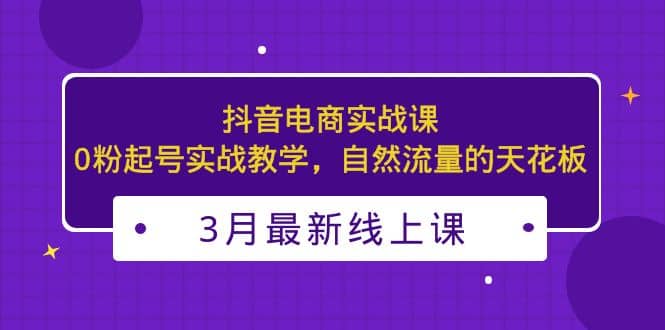 3月最新抖音电商实战课：0粉起号实战教学，自然流量的天花板-91搞钱