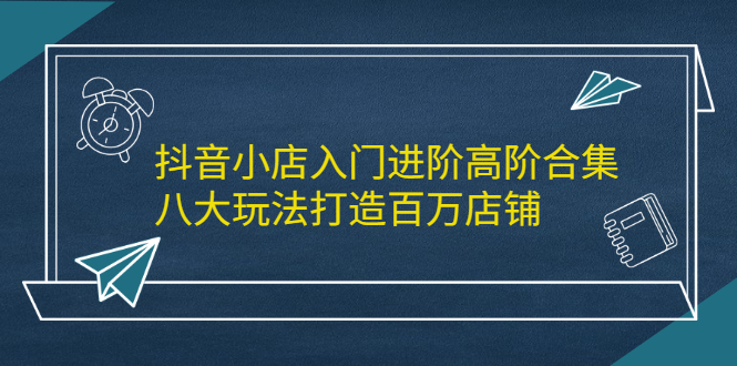 抖音小店入门进阶高阶合集，八大玩法打造百万店铺-91搞钱
