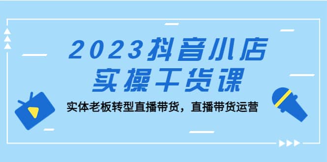 2023抖音小店实操干货课：实体老板转型直播带货，直播带货运营-91搞钱