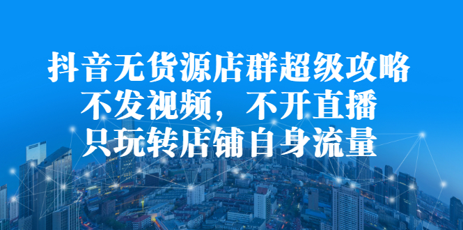 抖音无货源店群超级攻略：不发视频，不开直播，只玩转店铺自身流量-91搞钱