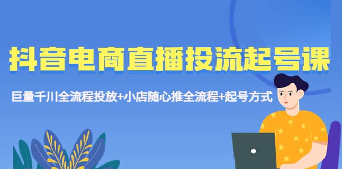 抖音电商直播投流起号课程 巨量千川全流程投放+小店随心推全流程+起号方式-91搞钱