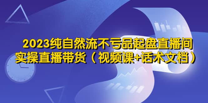 2023纯自然流不亏品起盘直播间，实操直播带货（视频课+话术文档）-91搞钱