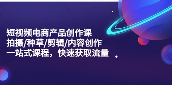 短视频电商产品创作课，拍摄/种草/剪辑/内容创作/一站式课程 快速获取流量-91搞钱