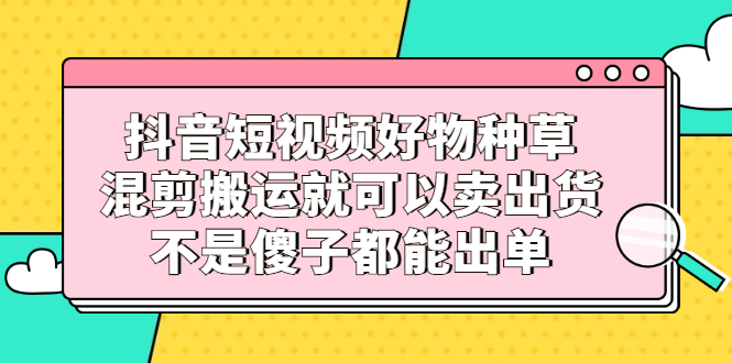 抖音短视频好物种草，混剪搬运就可以卖出货，不是傻子都能出单-91搞钱