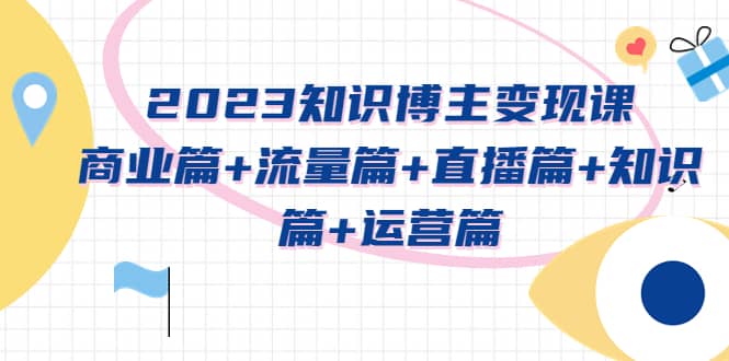 2023知识博主变现实战进阶课：商业篇+流量篇+直播篇+知识篇+运营篇-91搞钱