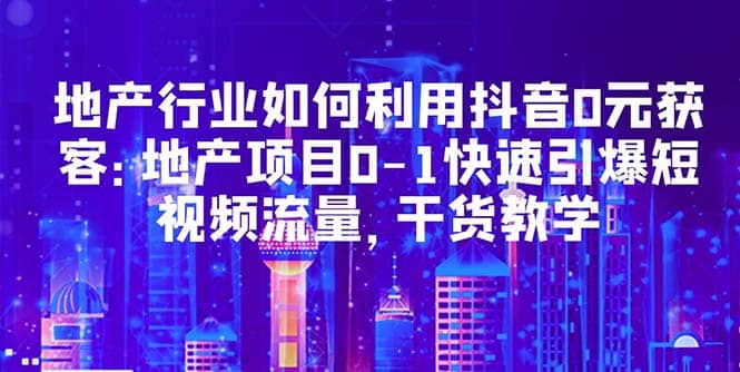 地产行业如何利用抖音0元获客：地产项目0-1快速引爆短视频流量，干货教学-91搞钱