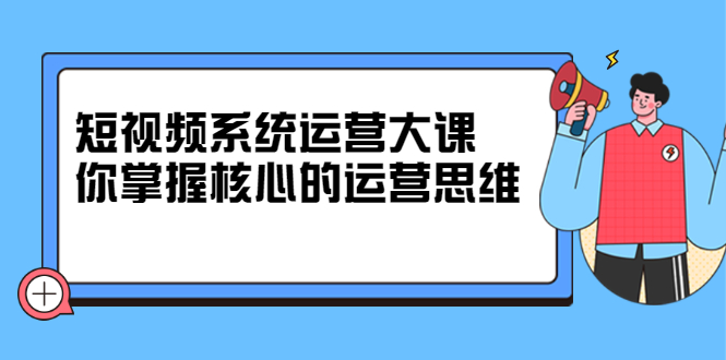 短视频系统运营大课，你掌握核心的运营思维 价值7800元-91搞钱