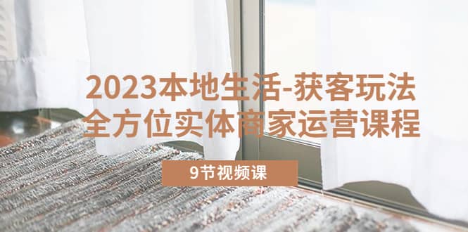 2023本地生活-获客玩法，全方位实体商家运营课程（9节视频课）-91搞钱