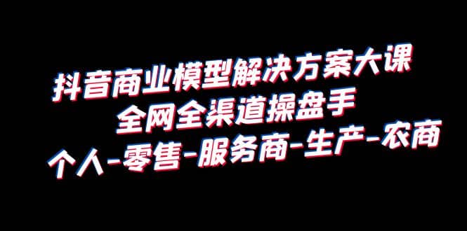 抖音商业 模型解决方案大课 全网全渠道操盘手 个人-零售-服务商-生产-农商-91搞钱