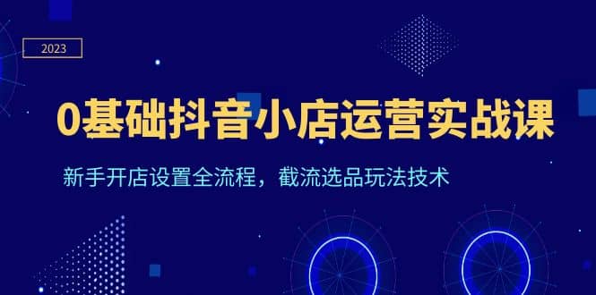 0基础抖音小店运营实战课，新手开店设置全流程，截流选品玩法技术-91搞钱