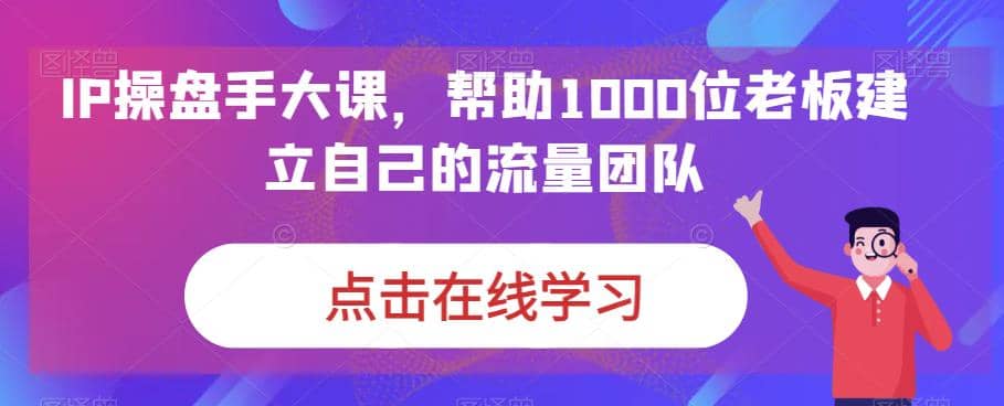 IP-操盘手大课，帮助1000位老板建立自己的流量团队（13节课）-91搞钱