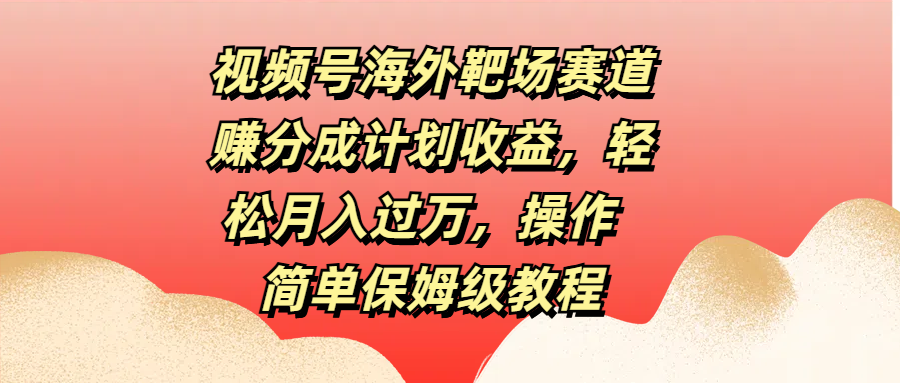 视频号海外靶场赛道赚分成计划收益，轻松月入过万，操作简单保姆级教程-91搞钱