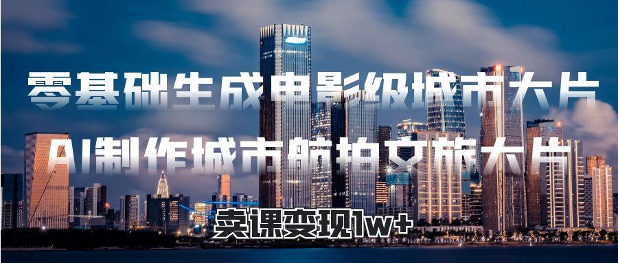 零基础生成电影级城市大片，AI制作城市航拍文旅大片，卖课变现1w+-91搞钱