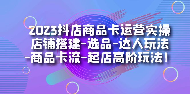 2023抖店商品卡运营实操：店铺搭建-选品-达人玩法-商品卡流-起店高阶玩玩-91搞钱