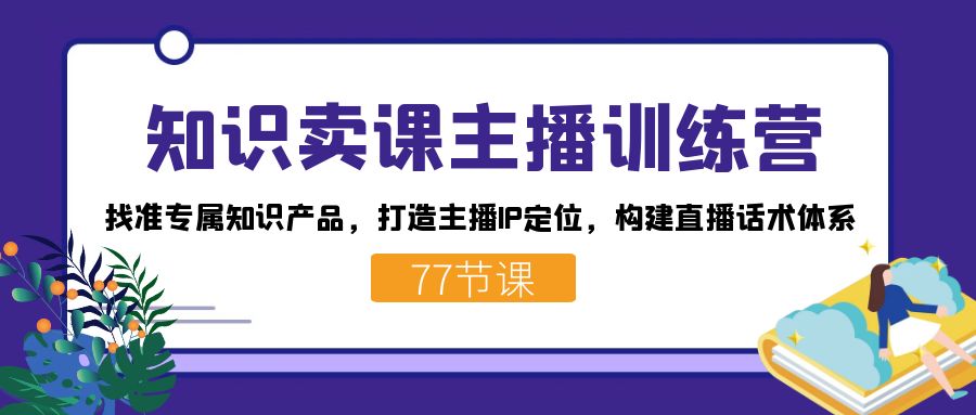 知识卖课主播训练营：找准专属知识产品，打造主播IP定位，构建直播话术体系-91搞钱