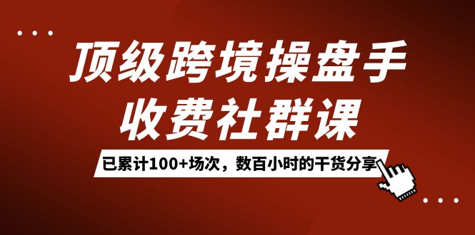 顶级跨境操盘手收费社群课：已累计100+场次，数百小时的干货分享！-91搞钱