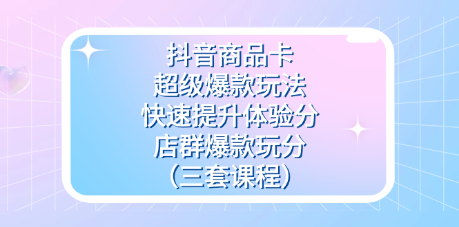 抖音商品卡-超级爆款玩法+快速提升体验分+店群爆款玩分（三套课程）-91搞钱