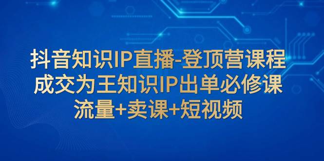 抖音知识IP直播-登顶营课程：成交为王知识IP出单必修课  流量+卖课+短视频-91搞钱