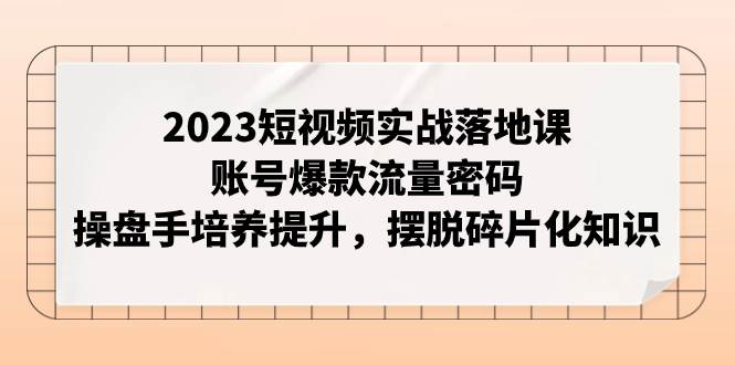 2023短视频实战落地课，账号爆款流量密码，操盘手培养提升，摆脱碎片化知识-91搞钱