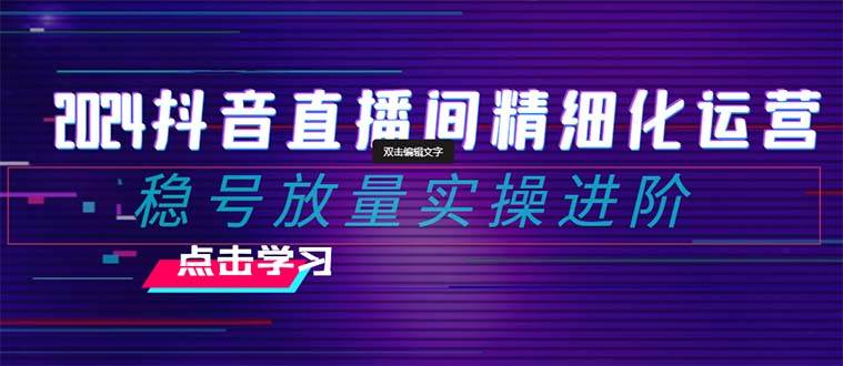 2024抖音直播间精细化运营：稳号放量实操进阶 选品/排品/起号/小店随心推/千川付费如何去投放-91搞钱