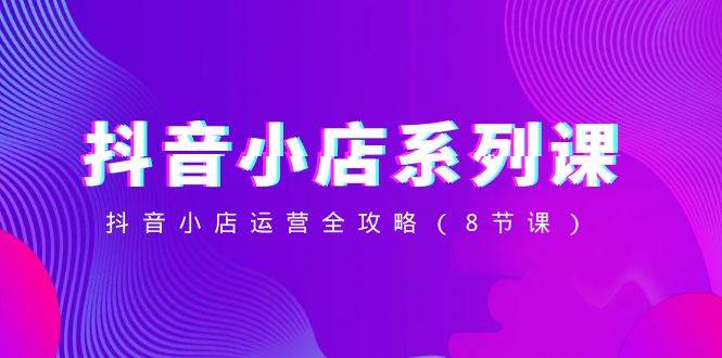 抖音小店-系列课，抖音小店运营全攻略（8节课）-91搞钱