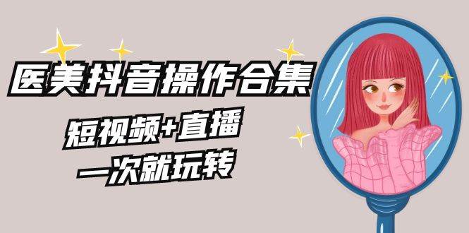 美业全干货·生美·医美抖音操作合集，短视频+直播，一次就玩转-91搞钱