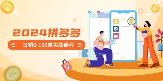 2024拼多多日销0-100单实战课程：新手注册开店到日销100单整套流程-91搞钱