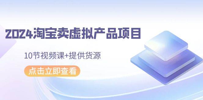 2024淘宝卖虚拟产品项目，10节视频课+提供货源-91搞钱