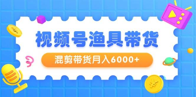 视频号渔具带货，混剪带货月入6000+，起号剪辑选品带货-91搞钱
