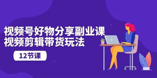 视频号好物分享副业课，视频剪辑带货玩法（12节课）-91搞钱